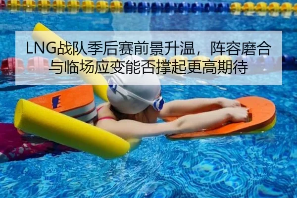 LNG战队季后赛前景升温，阵容磨合与临场应变能否撑起更高期待