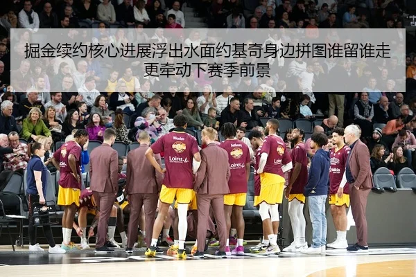 掘金续约核心进展浮出水面约基奇身边拼图谁留谁走更牵动下赛季前景